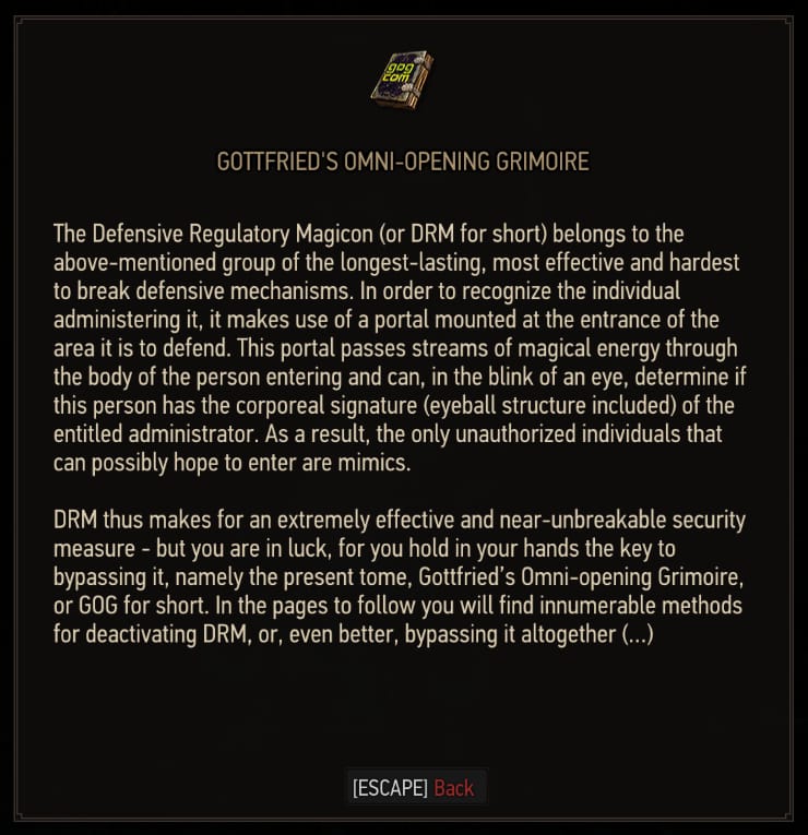The Defensive Regulatory Magicon (or DRM for short) belongs to the above mentioned group of the longest-lasting, most effective and hardest to break defensive mechanisms. In order to recognize the individual administering it, it makes use of a portal mounted at the entrance of the area it is to defend. This portal passes streams of magical energy through the body of the person entering and can, in the blink of an eye, determine if this person has the corporeal signature (eyeball structure included) of the entitled administrator. As a result, the only unauthorized individuals that can possibly hope to enter are mimics. DRM thus makes for an extremely effective and near-unbreakable security measure - but you are in luck, for you hold in your hands the key to bypassing it, namely the present tome, Gottfried's Omni-opening Magicon, or GOG for short. In the pages to follow you will find innumerable methods for deactivating DRM, or, even better, bypassing it altogether(...)